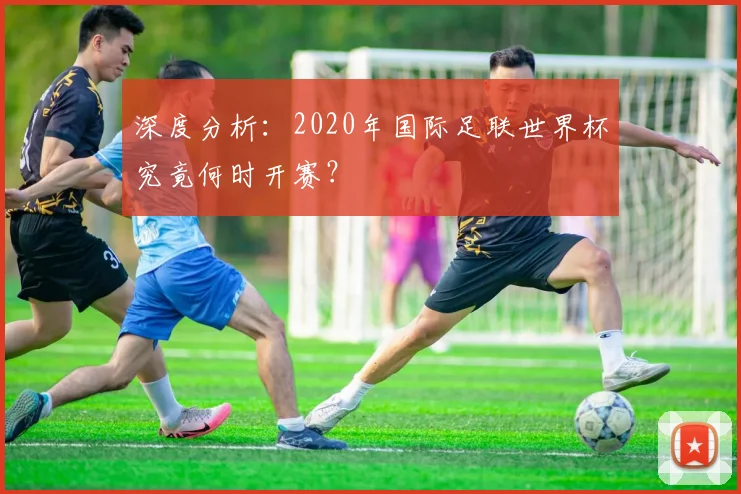 深度分析：2020年国际足联世界杯究竟何时开赛？